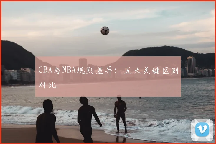 CBA与NBA规则差异:五大关键区别对比
