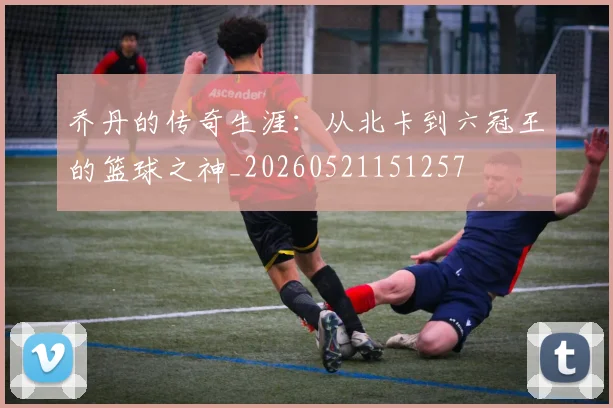 乔丹的传奇生涯:从北卡到六冠王的篮球之神_20260521151257