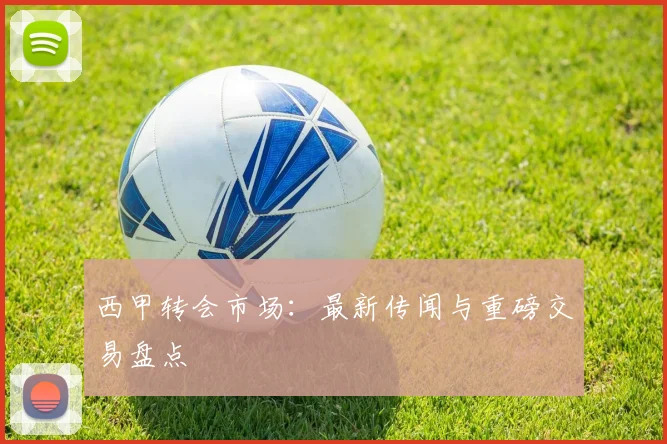 西甲转会市场:最新传闻与重磅交易盘点