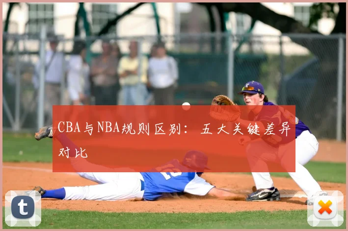 CBA与NBA规则区别:五大关键差异对比