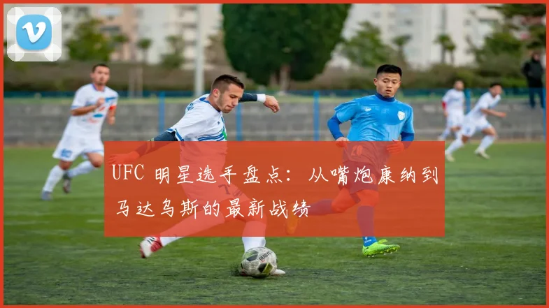 UFC 明星选手盘点:从嘴炮康纳到马达乌斯的最新战绩