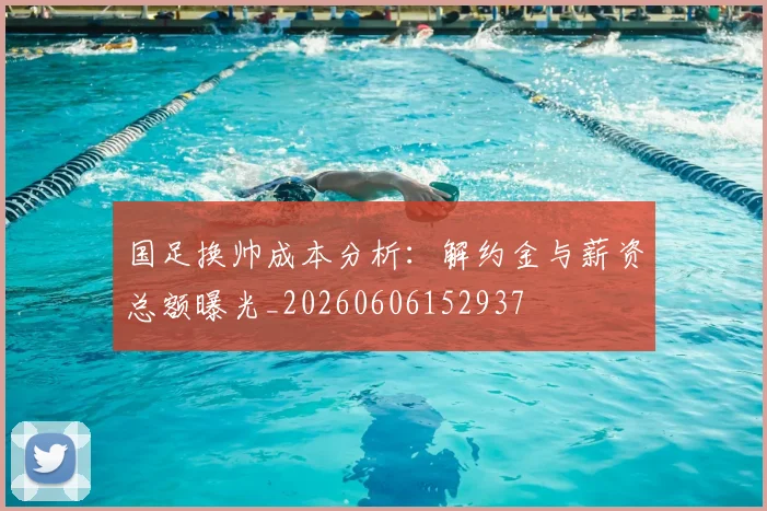 国足换帅成本分析：解约金与薪资总额曝光_20260606152937