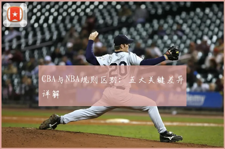 CBA与NBA规则区别：五大关键差异详解