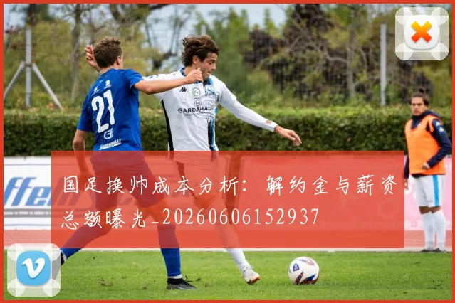 国足换帅成本分析:解约金与薪资总额曝光_20260606152937