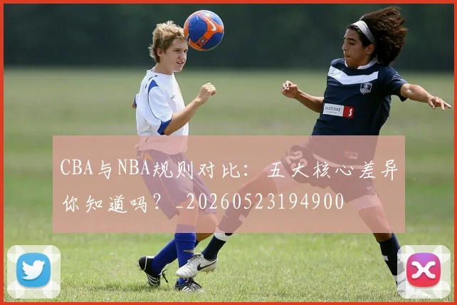 CBA与NBA规则对比:五大核心差异你知道吗?_20260523194900